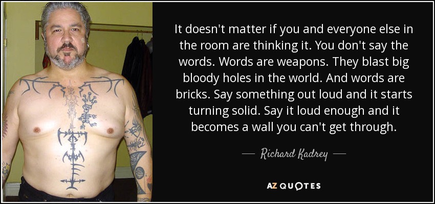 It doesn't matter if you and everyone else in the room are thinking it. You don't say the words. Words are weapons. They blast big bloody holes in the world. And words are bricks. Say something out loud and it starts turning solid. Say it loud enough and it becomes a wall you can't get through. - Richard Kadrey