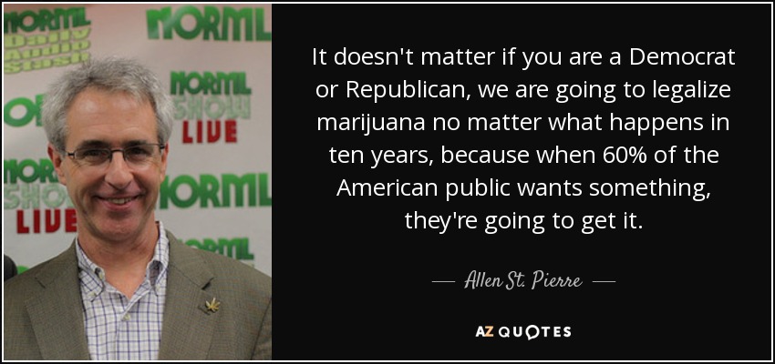 It doesn't matter if you are a Democrat or Republican, we are going to legalize marijuana no matter what happens in ten years, because when 60% of the American public wants something, they're going to get it. - Allen St. Pierre
