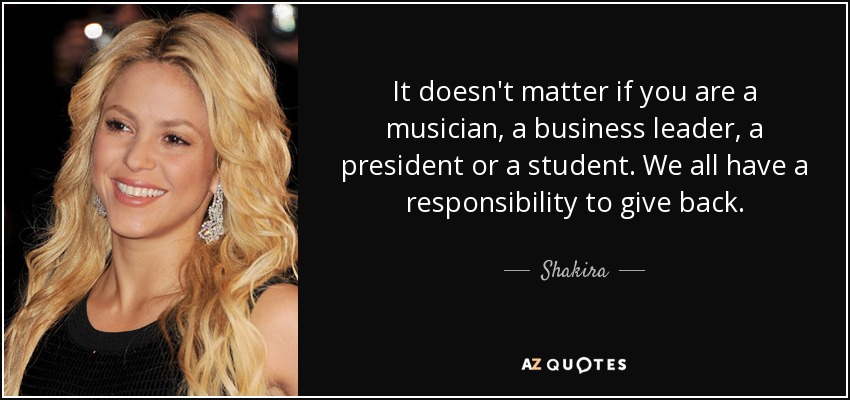 It doesn't matter if you are a musician, a business leader, a president or a student. We all have a responsibility to give back. - Shakira