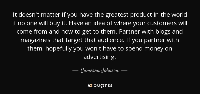 It doesn't matter if you have the greatest product in the world if no one will buy it. Have an idea of where your customers will come from and how to get to them. Partner with blogs and magazines that target that audience. If you partner with them, hopefully you won't have to spend money on advertising. - Cameron Johnson