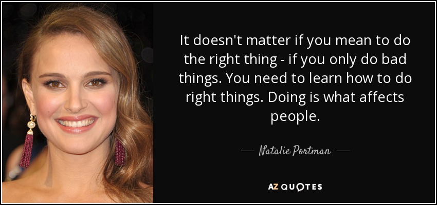 It doesn't matter if you mean to do the right thing - if you only do bad things. You need to learn how to do right things. Doing is what affects people. - Natalie Portman