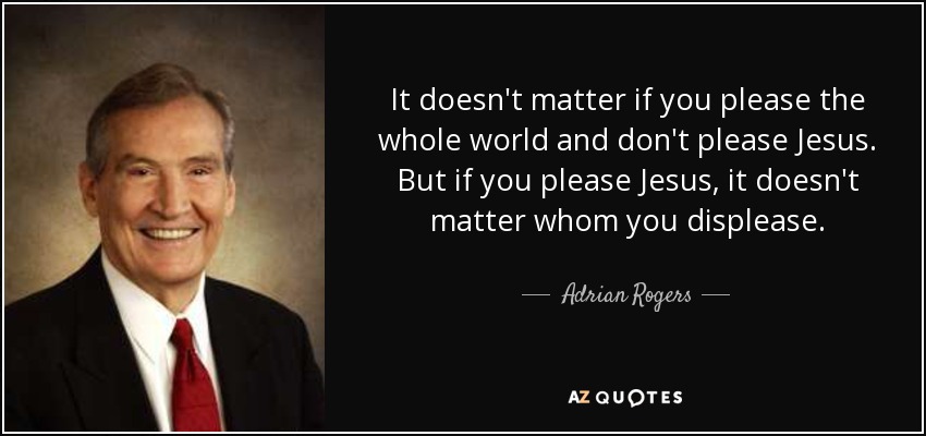 It doesn't matter if you please the whole world and don't please Jesus. But if you please Jesus, it doesn't matter whom you displease. - Adrian Rogers