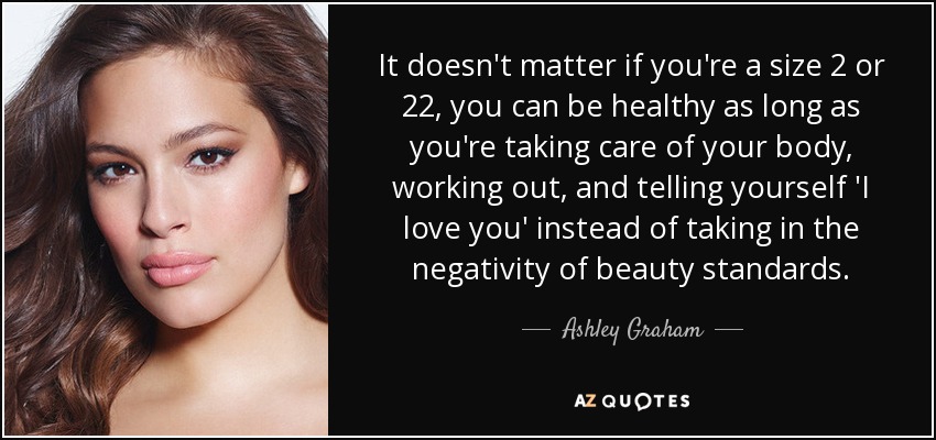 It doesn't matter if you're a size 2 or 22, you can be healthy as long as you're taking care of your body, working out, and telling yourself 'I love you' instead of taking in the negativity of beauty standards. - Ashley Graham