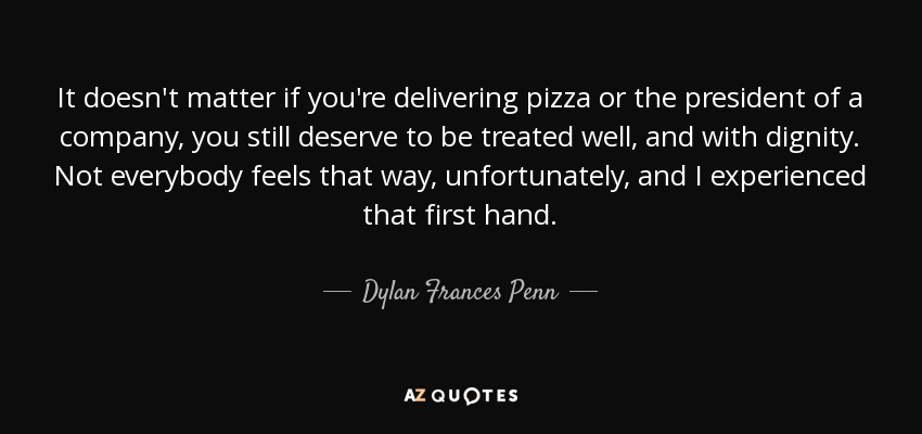 It doesn't matter if you're delivering pizza or the president of a company, you still deserve to be treated well, and with dignity. Not everybody feels that way, unfortunately, and I experienced that first hand. - Dylan Frances Penn