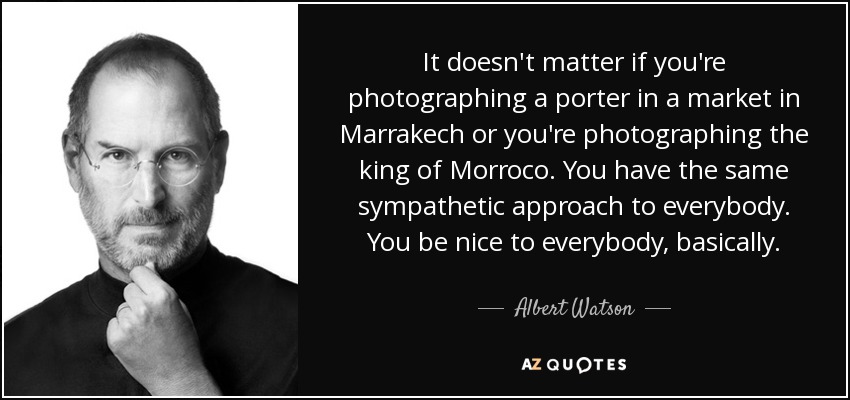It doesn't matter if you're photographing a porter in a market in Marrakech or you're photographing the king of Morroco. You have the same sympathetic approach to everybody. You be nice to everybody, basically. - Albert Watson