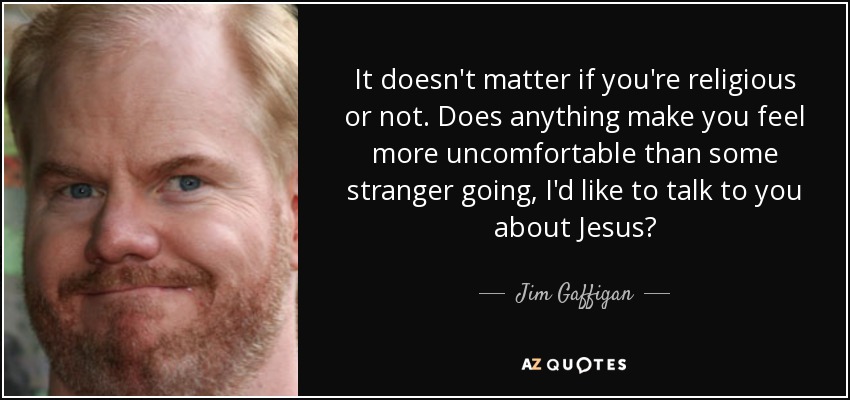It doesn't matter if you're religious or not. Does anything make you feel more uncomfortable than some stranger going, I'd like to talk to you about Jesus? - Jim Gaffigan