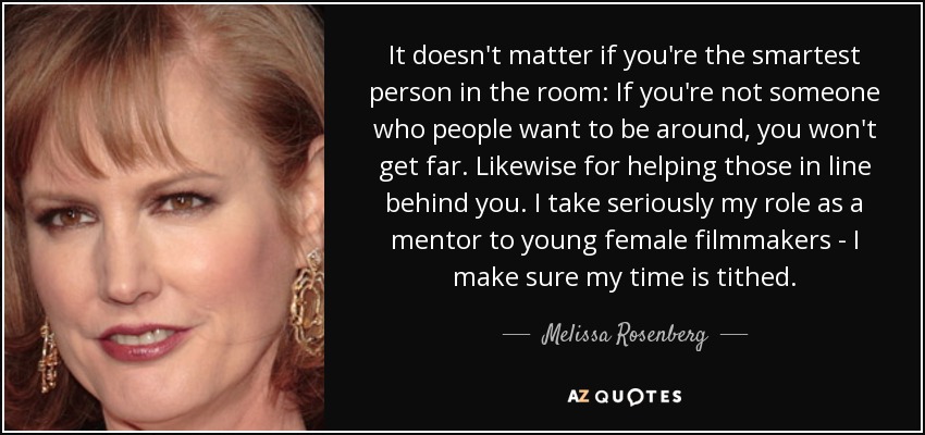 It doesn't matter if you're the smartest person in the room: If you're not someone who people want to be around, you won't get far. Likewise for helping those in line behind you. I take seriously my role as a mentor to young female filmmakers - I make sure my time is tithed. - Melissa Rosenberg