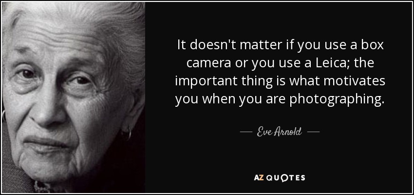 It doesn't matter if you use a box camera or you use a Leica; the important thing is what motivates you when you are photographing. - Eve Arnold