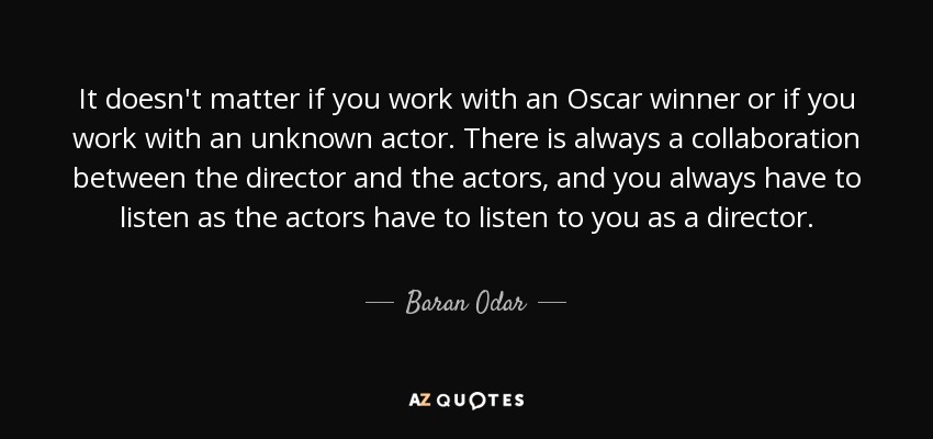 It doesn't matter if you work with an Oscar winner or if you work with an unknown actor. There is always a collaboration between the director and the actors, and you always have to listen as the actors have to listen to you as a director. - Baran Odar