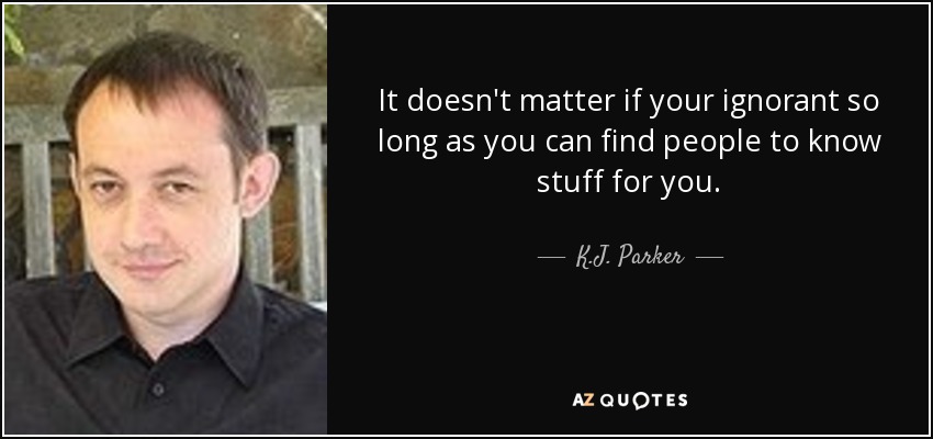 It doesn't matter if your ignorant so long as you can find people to know stuff for you. - K.J. Parker