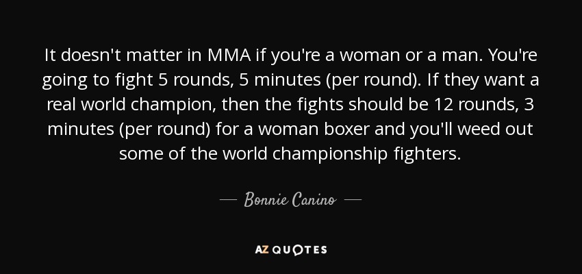 It doesn't matter in MMA if you're a woman or a man. You're going to fight 5 rounds, 5 minutes (per round). If they want a real world champion, then the fights should be 12 rounds, 3 minutes (per round) for a woman boxer and you'll weed out some of the world championship fighters. - Bonnie Canino
