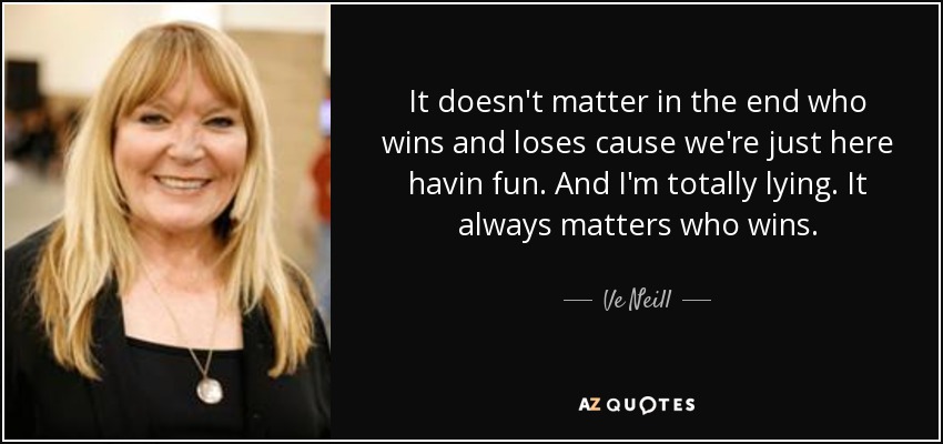 It doesn't matter in the end who wins and loses cause we're just here havin fun. And I'm totally lying. It always matters who wins. - Ve Neill