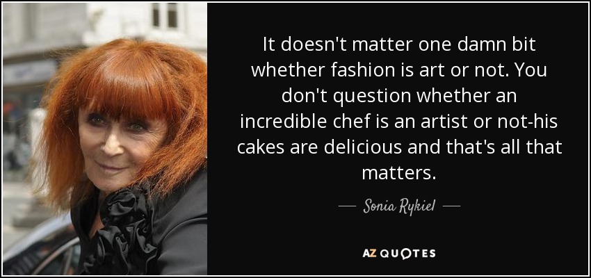 It doesn't matter one damn bit whether fashion is art or not. You don't question whether an incredible chef is an artist or not-his cakes are delicious and that's all that matters. - Sonia Rykiel