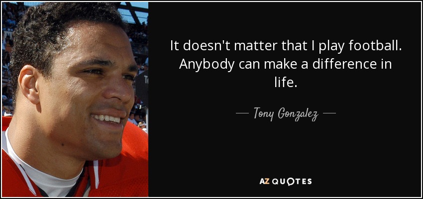 It doesn't matter that I play football. Anybody can make a difference in life. - Tony Gonzalez