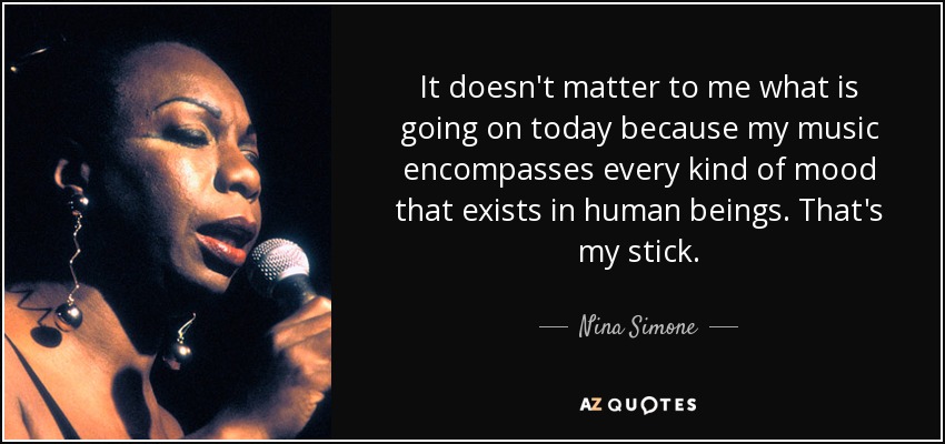 It doesn't matter to me what is going on today because my music encompasses every kind of mood that exists in human beings. That's my stick. - Nina Simone