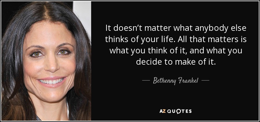 It doesn’t matter what anybody else thinks of your life. All that matters is what you think of it, and what you decide to make of it. - Bethenny Frankel