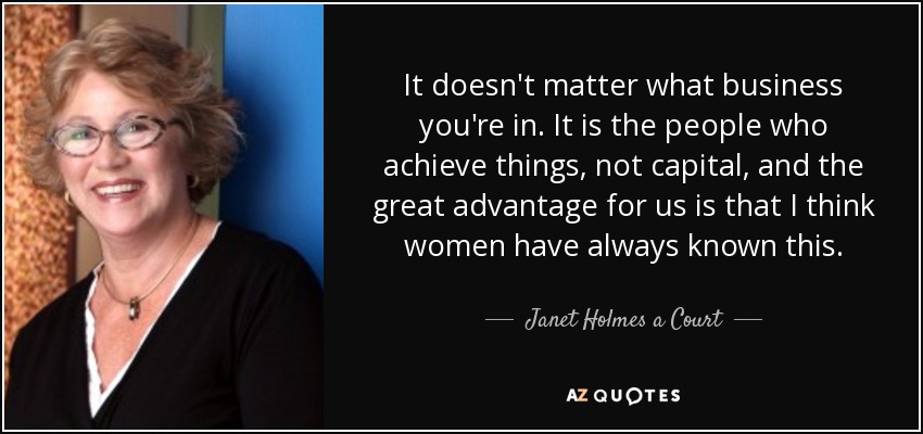 It doesn't matter what business you're in. It is the people who achieve things, not capital, and the great advantage for us is that I think women have always known this. - Janet Holmes a Court
