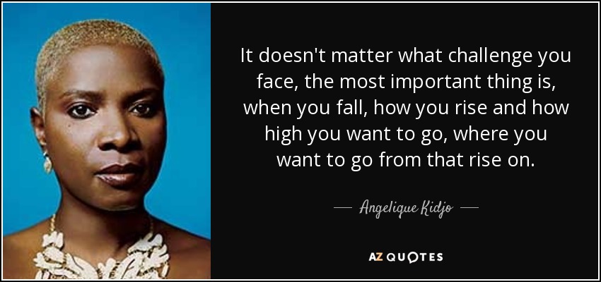 It doesn't matter what challenge you face, the most important thing is, when you fall, how you rise and how high you want to go, where you want to go from that rise on. - Angelique Kidjo