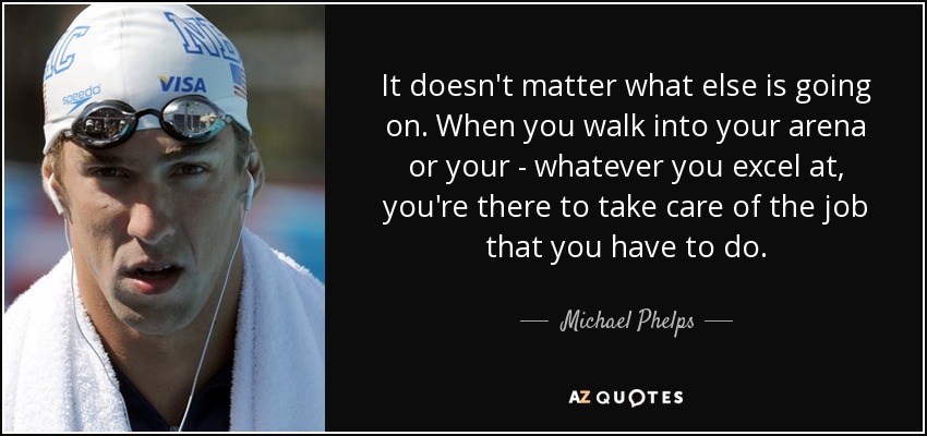 It doesn't matter what else is going on. When you walk into your arena or your - whatever you excel at, you're there to take care of the job that you have to do. - Michael Phelps