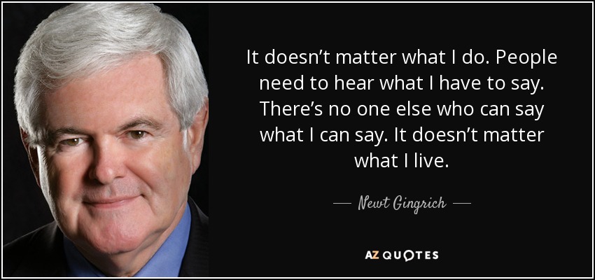 It doesn’t matter what I do. People need to hear what I have to say. There’s no one else who can say what I can say. It doesn’t matter what I live. - Newt Gingrich
