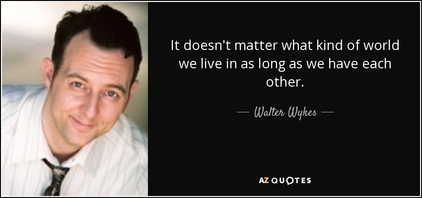 It doesn't matter what kind of world we live in as long as we have each other. - Walter Wykes