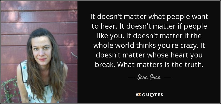 It doesn't matter what people want to hear. It doesn't matter if people like you. It doesn't matter if the whole world thinks you're crazy. It doesn't matter whose heart you break. What matters is the truth. - Sara Gran