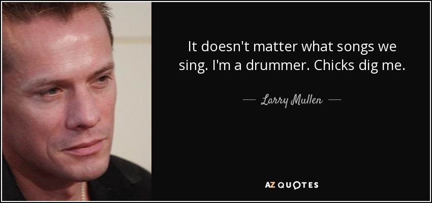 It doesn't matter what songs we sing. I'm a drummer. Chicks dig me. - Larry Mullen, Jr.