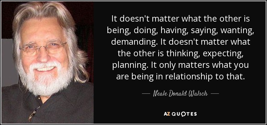 It doesn't matter what the other is being, doing, having, saying, wanting, demanding. It doesn't matter what the other is thinking, expecting, planning. It only matters what you are being in relationship to that. - Neale Donald Walsch