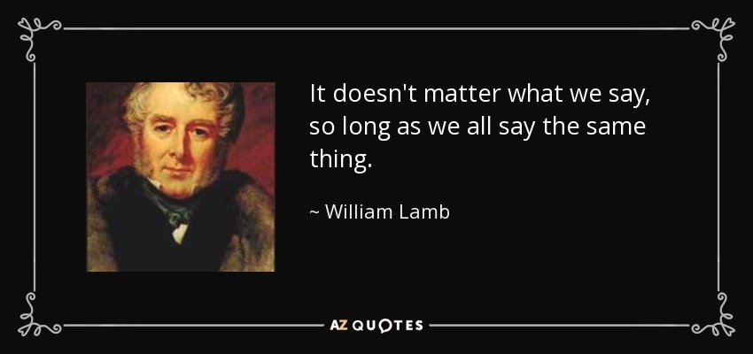 It doesn't matter what we say , so long as we all say the same thing. - William Lamb, 2nd Viscount Melbourne