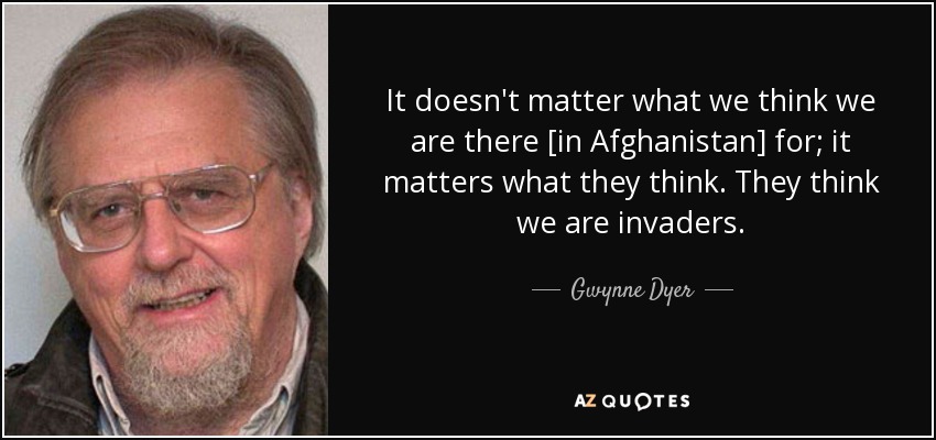 It doesn't matter what we think we are there [in Afghanistan] for; it matters what they think. They think we are invaders. - Gwynne Dyer