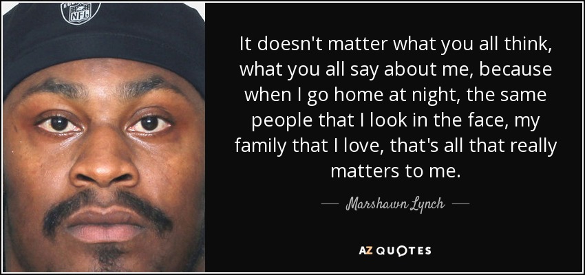 It doesn't matter what you all think, what you all say about me, because when I go home at night, the same people that I look in the face, my family that I love, that's all that really matters to me. - Marshawn Lynch