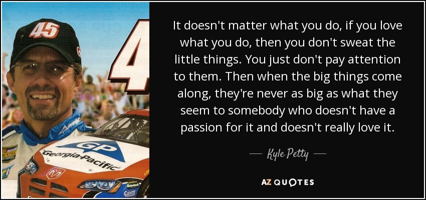 It doesn't matter what you do, if you love what you do, then you don't sweat the little things. You just don't pay attention to them. Then when the big things come along, they're never as big as what they seem to somebody who doesn't have a passion for it and doesn't really love it. - Kyle Petty