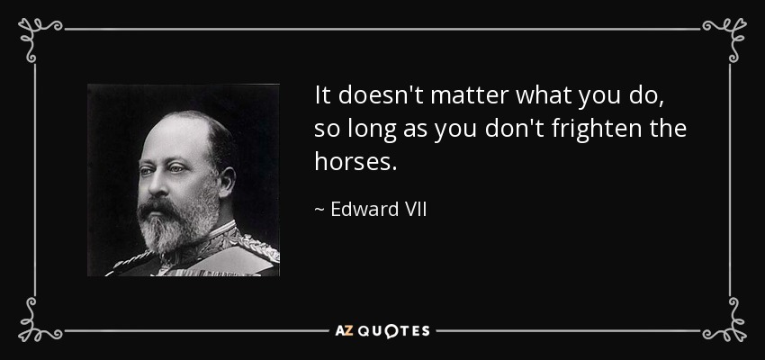 It doesn't matter what you do, so long as you don't frighten the horses. - Edward VII