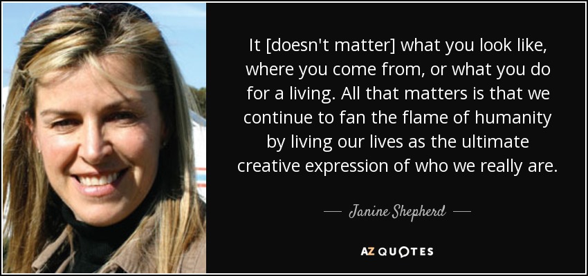 It [doesn't matter] what you look like, where you come from, or what you do for a living. All that matters is that we continue to fan the flame of humanity by living our lives as the ultimate creative expression of who we really are. - Janine Shepherd