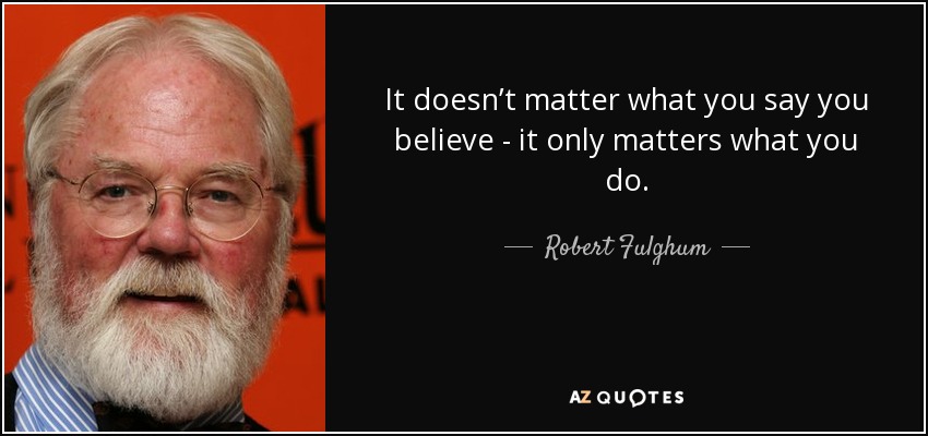 It doesn’t matter what you say you believe - it only matters what you do. - Robert Fulghum