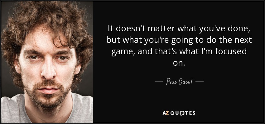 It doesn't matter what you've done, but what you're going to do the next game, and that's what I'm focused on. - Pau Gasol