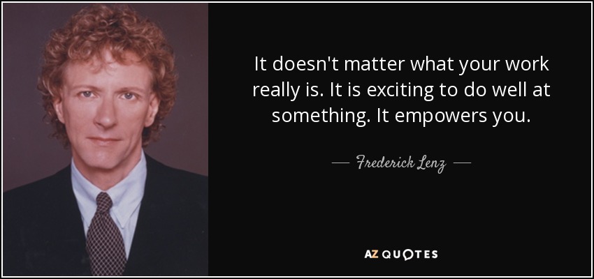 It doesn't matter what your work really is. It is exciting to do well at something. It empowers you. - Frederick Lenz