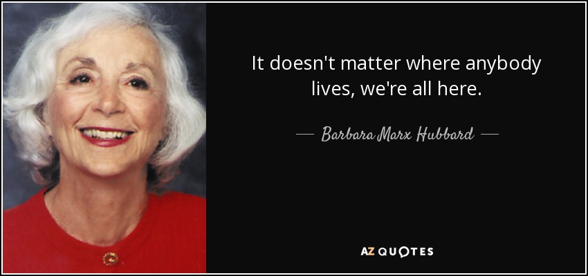 It doesn't matter where anybody lives, we're all here. - Barbara Marx Hubbard