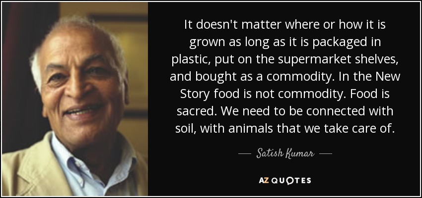 It doesn't matter where or how it is grown as long as it is packaged in plastic, put on the supermarket shelves, and bought as a commodity. In the New Story food is not commodity. Food is sacred. We need to be connected with soil, with animals that we take care of. - Satish Kumar