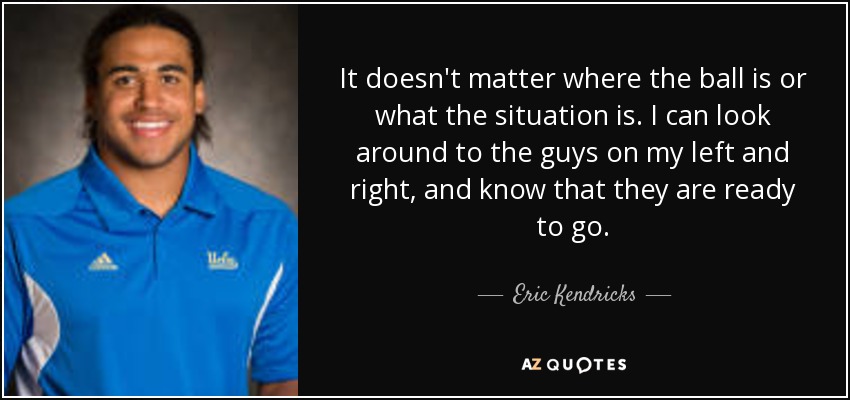 It doesn't matter where the ball is or what the situation is. I can look around to the guys on my left and right, and know that they are ready to go. - Eric Kendricks