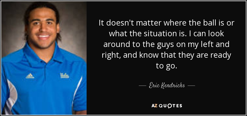 It doesn't matter where the ball is or what the situation is. I can look around to the guys on my left and right, and know that they are ready to go. - Eric Kendricks