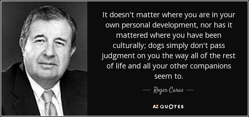 It doesn't matter where you are in your own personal development, nor has it mattered where you have been culturally; dogs simply don't pass judgment on you the way all of the rest of life and all your other companions seem to. - Roger Caras