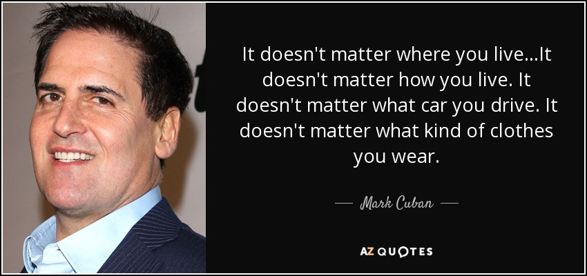 It doesn't matter where you live...It doesn't matter how you live. It doesn't matter what car you drive. It doesn't matter what kind of clothes you wear. - Mark Cuban