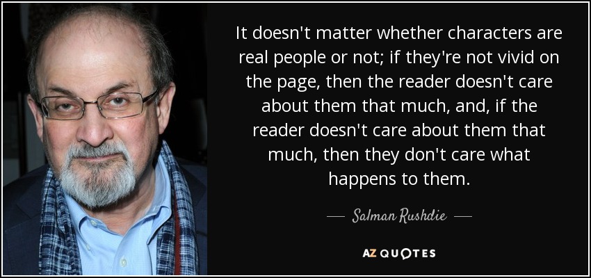 It doesn't matter whether characters are real people or not; if they're not vivid on the page, then the reader doesn't care about them that much, and, if the reader doesn't care about them that much, then they don't care what happens to them. - Salman Rushdie