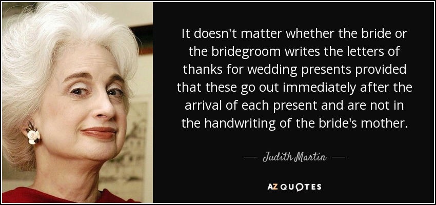 It doesn't matter whether the bride or the bridegroom writes the letters of thanks for wedding presents provided that these go out immediately after the arrival of each present and are not in the handwriting of the bride's mother. - Judith Martin