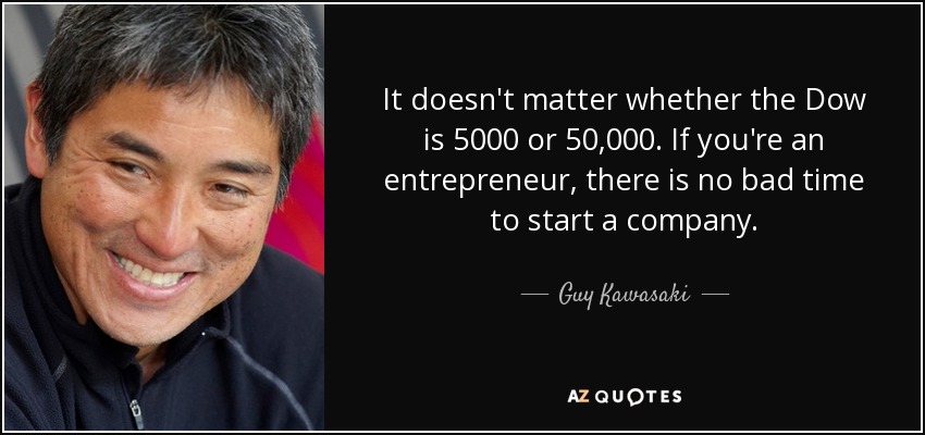It doesn't matter whether the Dow is 5000 or 50,000. If you're an entrepreneur, there is no bad time to start a company. - Guy Kawasaki