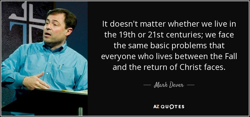 It doesn't matter whether we live in the 19th or 21st centuries; we face the same basic problems that everyone who lives between the Fall and the return of Christ faces. - Mark Dever