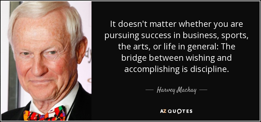 It doesn't matter whether you are pursuing success in business, sports, the arts, or life in general: The bridge between wishing and accomplishing is discipline. - Harvey Mackay