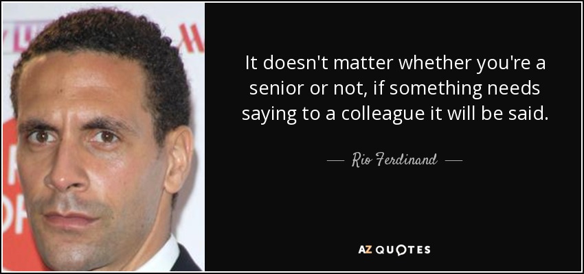 It doesn't matter whether you're a senior or not, if something needs saying to a colleague it will be said. - Rio Ferdinand