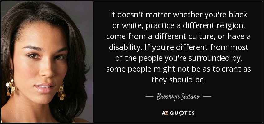 It doesn't matter whether you're black or white, practice a different religion, come from a different culture, or have a disability. If you're different from most of the people you're surrounded by, some people might not be as tolerant as they should be. - Brooklyn Sudano